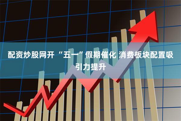 配资炒股网开 “五一”假期催化 消费板块配置吸引力提升