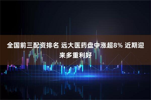 全国前三配资排名 远大医药盘中涨超8% 近期迎来多重利好