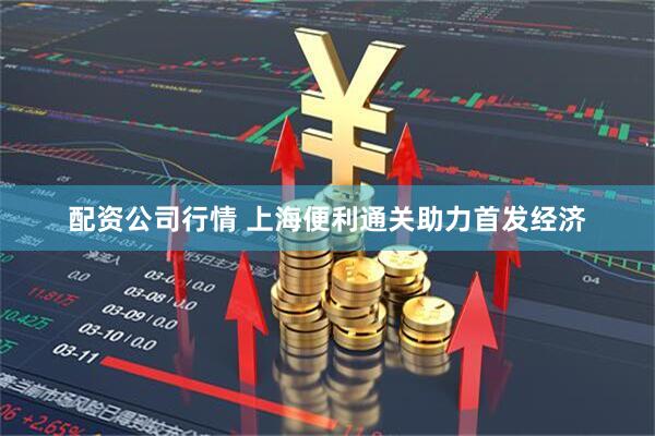 配资公司行情 上海便利通关助力首发经济