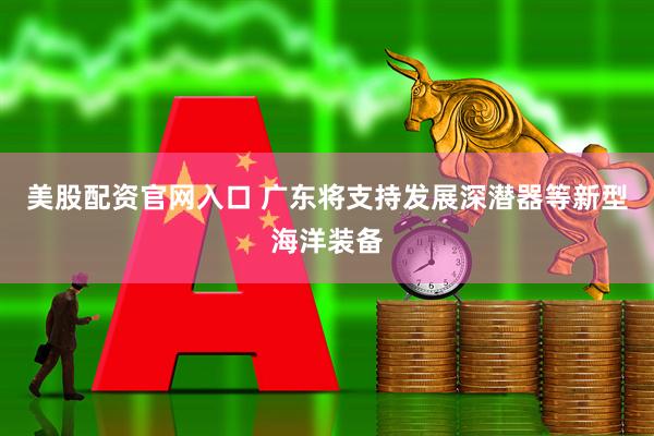 美股配资官网入口 广东将支持发展深潜器等新型海洋装备