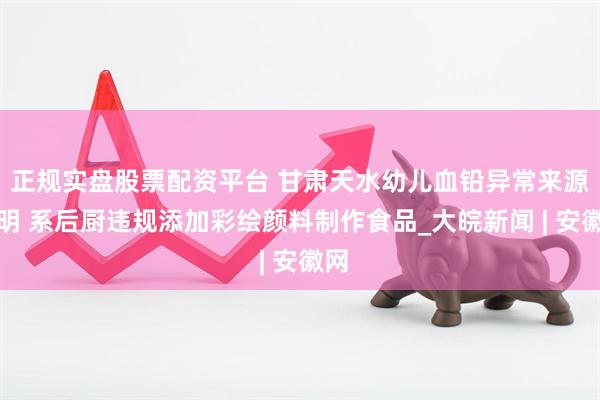 正规实盘股票配资平台 甘肃天水幼儿血铅异常来源查明 系后厨违规添加彩绘颜料制作食品_大皖新闻 | 安徽网