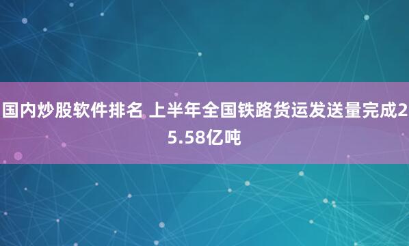 国内炒股软件排名 上半年全国铁路货运发送量完成25.58亿吨