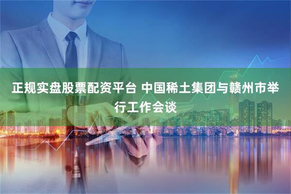 正规实盘股票配资平台 中国稀土集团与赣州市举行工作会谈