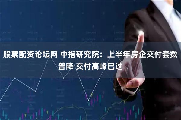 股票配资论坛网 中指研究院：上半年房企交付套数普降 交付高峰已过