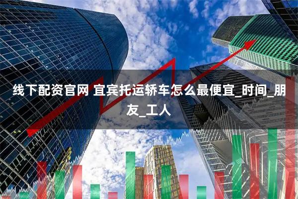线下配资官网 宜宾托运轿车怎么最便宜_时间_朋友_工人