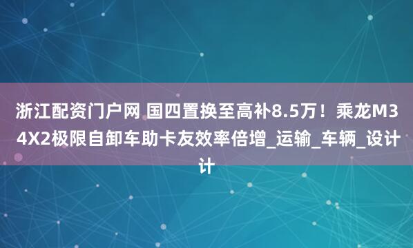 浙江配资门户网 国四置换至高补8.5万！乘龙M3 4X2极限自卸车助卡友效率倍增_运输_车辆_设计