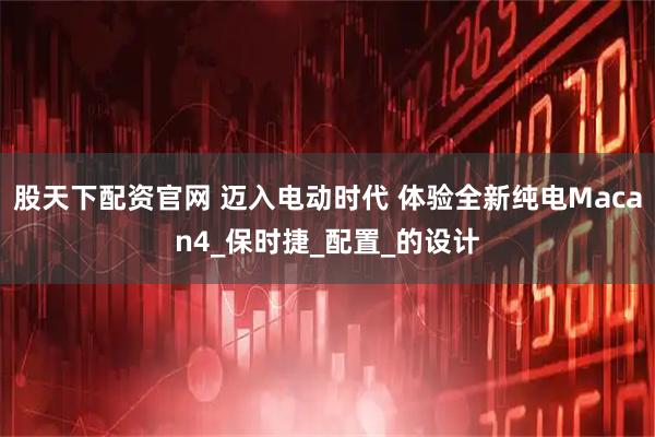 股天下配资官网 迈入电动时代 体验全新纯电Macan4_保时捷_配置_的设计