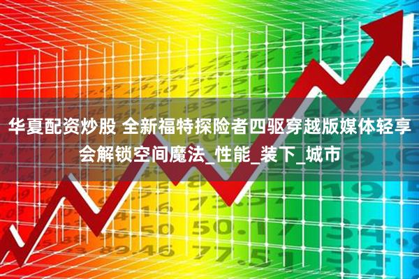 华夏配资炒股 全新福特探险者四驱穿越版媒体轻享会解锁空间魔法_性能_装下_城市