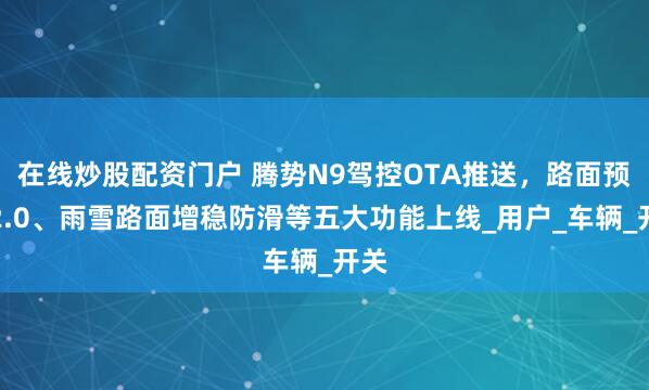 在线炒股配资门户 腾势N9驾控OTA推送，路面预瞄2.0、雨雪路面增稳防滑等五大功能上线_用户_车辆_开关