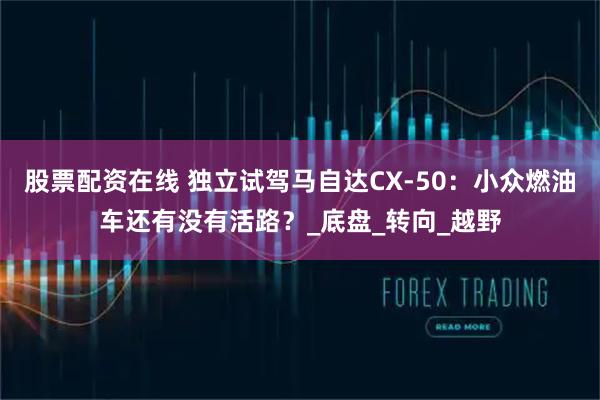 股票配资在线 独立试驾马自达CX-50：小众燃油车还有没有活路？_底盘_转向_越野