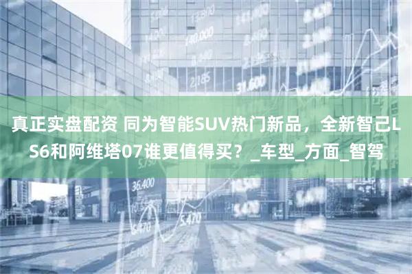 真正实盘配资 同为智能SUV热门新品，全新智己LS6和阿维塔07谁更值得买？_车型_方面_智驾