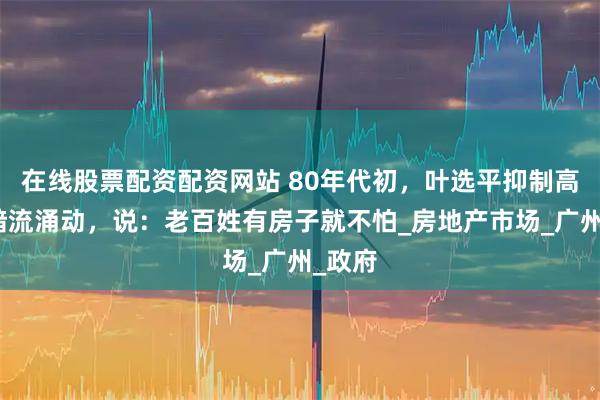 在线股票配资配资网站 80年代初，叶选平抑制高房价暗流涌动，说：老百姓有房子就不怕_房地产市场_广州_政府