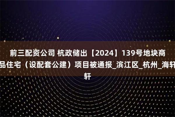 前三配资公司 杭政储出【2024】139号地块商品住宅（设配套公建）项目被通报_滨江区_杭州_海轩