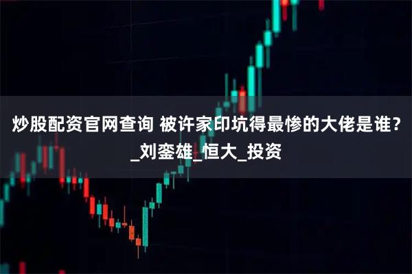 炒股配资官网查询 被许家印坑得最惨的大佬是谁？_刘銮雄_恒大_投资