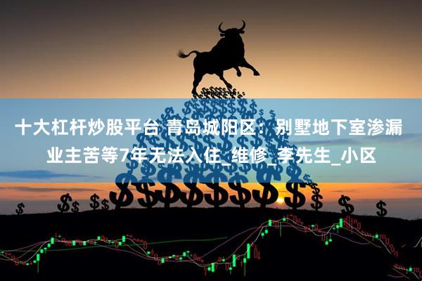 十大杠杆炒股平台 青岛城阳区：别墅地下室渗漏 业主苦等7年无法入住_维修_李先生_小区