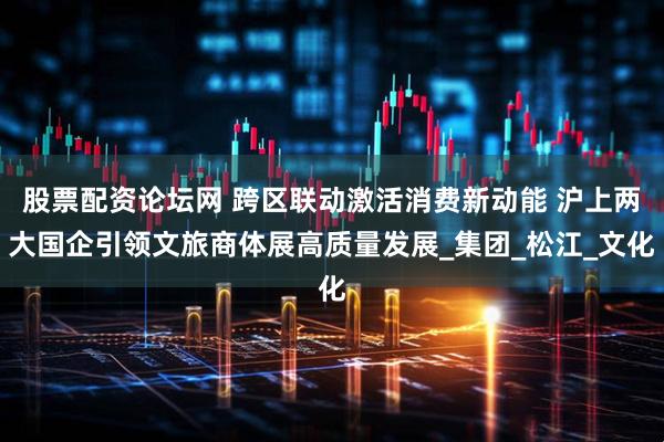 股票配资论坛网 跨区联动激活消费新动能 沪上两大国企引领文旅商体展高质量发展_集团_松江_文化