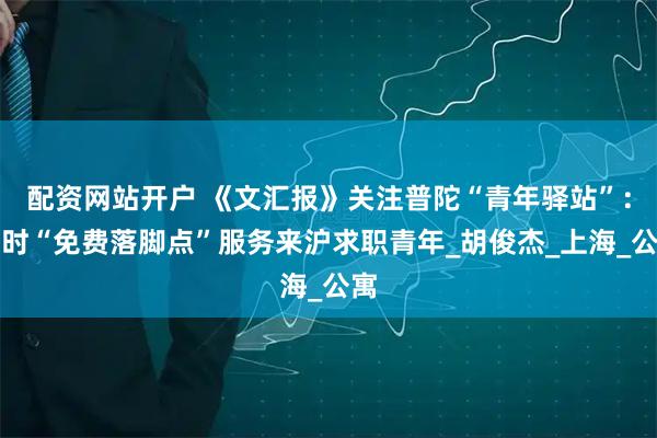 配资网站开户 《文汇报》关注普陀“青年驿站”：临时“免费落脚点”服务来沪求职青年_胡俊杰_上海_公寓