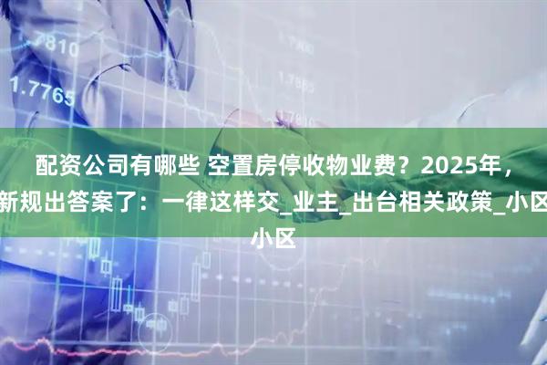 配资公司有哪些 空置房停收物业费？2025年，新规出答案了：一律这样交_业主_出台相关政策_小区