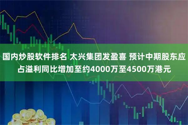 国内炒股软件排名 太兴集团发盈喜 预计中期股东应占溢利同比增加至约4000万至4500万港元
