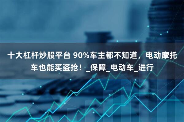 十大杠杆炒股平台 90%车主都不知道，电动摩托车也能买盗抢！_保障_电动车_进行