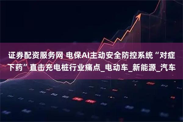 证券配资服务网 电保AI主动安全防控系统“对症下药”直击充电桩行业痛点_电动车_新能源_汽车