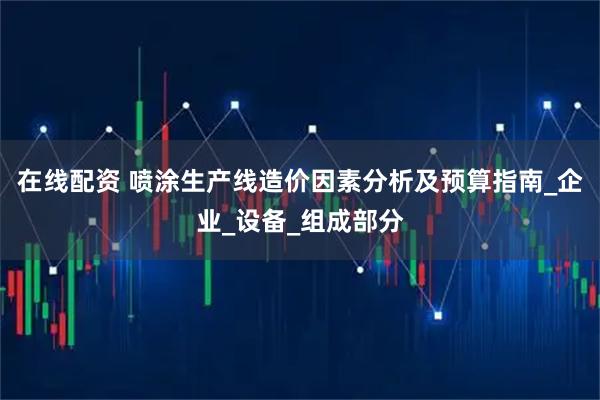 在线配资 喷涂生产线造价因素分析及预算指南_企业_设备_组成部分