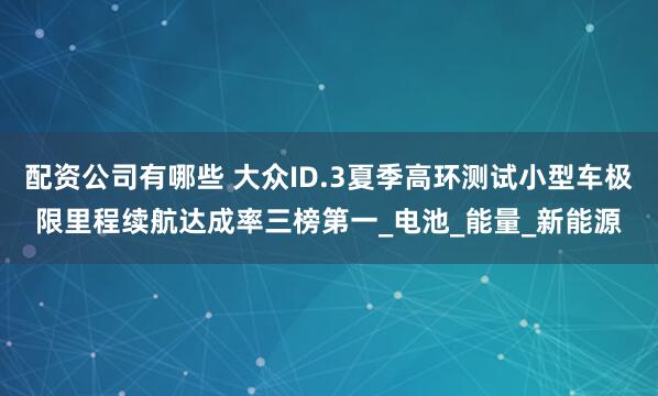 配资公司有哪些 大众ID.3夏季高环测试小型车极限里程续航达成率三榜第一_电池_能量_新能源