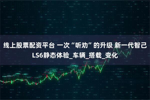 线上股票配资平台 一次“听劝”的升级 新一代智己LS6静态体验_车辆_搭载_变化