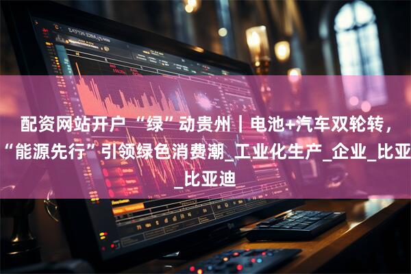 配资网站开户 “绿”动贵州｜电池+汽车双轮转，以“能源先行”引领绿色消费潮_工业化生产_企业_比亚迪