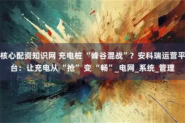 核心配资知识网 充电桩 “峰谷混战”？安科瑞运营平台：让充电从 “抢” 变 “畅”_电网_系统_管理
