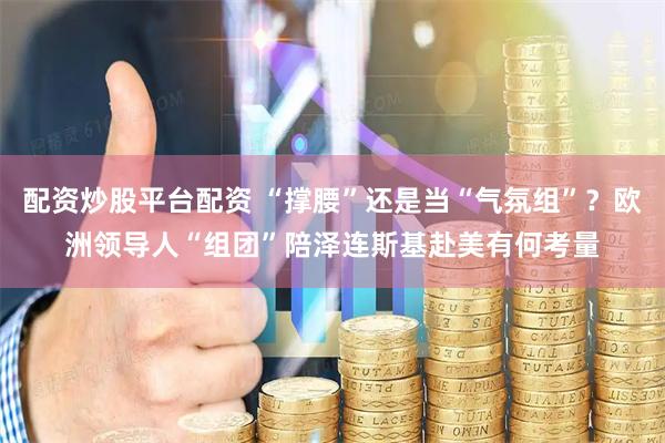 配资炒股平台配资 “撑腰”还是当“气氛组”？欧洲领导人“组团”陪泽连斯基赴美有何考量