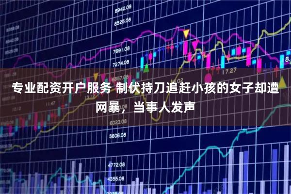 专业配资开户服务 制伏持刀追赶小孩的女子却遭网暴，当事人发声