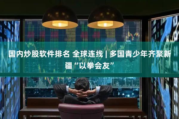 国内炒股软件排名 全球连线 | 多国青少年齐聚新疆“以拳会友”