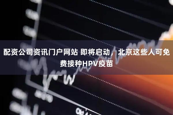配资公司资讯门户网站 即将启动，北京这些人可免费接种HPV疫苗