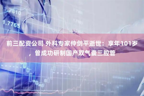 前三配资公司 外科专家仲剑平逝世：享年101岁，曾成功研制国产双气囊三腔管