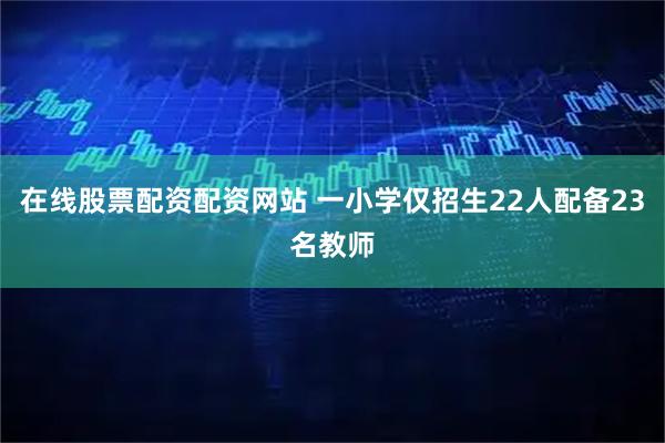 在线股票配资配资网站 一小学仅招生22人配备23名教师