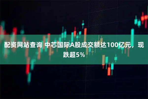 配资网站查询 中芯国际A股成交额达100亿元，现跌超5%