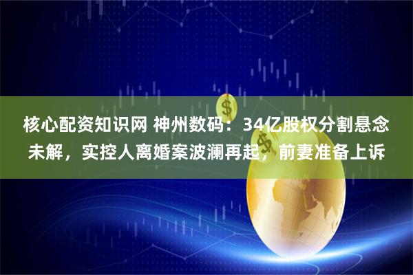 核心配资知识网 神州数码：34亿股权分割悬念未解，实控人离婚案波澜再起，前妻准备上诉