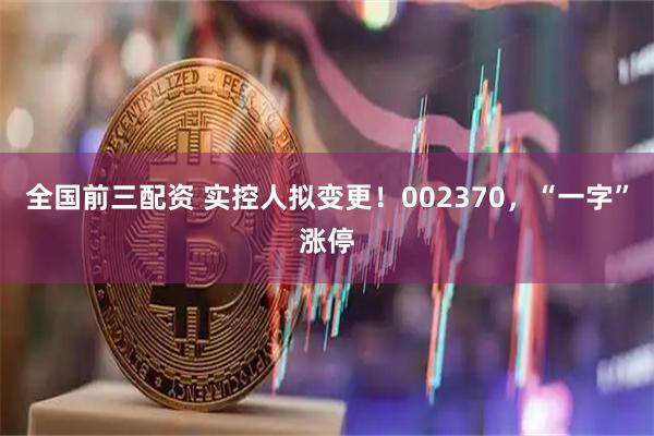 全国前三配资 实控人拟变更！002370，“一字”涨停